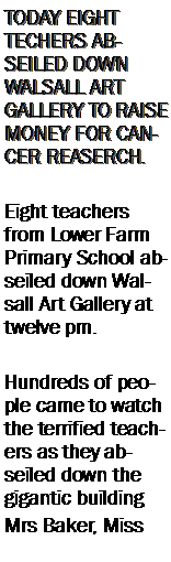 Text Box: TODAY EIGHT TECHERS ABSEILED DOWN WALSALL ART GALLERY TO RAISE MONEY FOR CANCER REASERCH.Eight teachers from Lower Farm Primary School abseiled down Walsall Art Gallery at twelve pm.Hundreds of people came to watch the terrified teachers as they abseiled down the gigantic buildingMrs Baker, Miss 