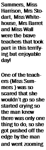 Text Box: Summers, Miss Harrison, Mrs Stodart, Miss Whitehouse, Mrs Barret and Miss Wall were the brave teachers that took part in this terrifying but enjoyable day!One of the teachers (Miss Summers ) was so scared that she wouldnt go so she started crying so the man knew there was only one  thing to do, so she got pushed off the edge by the man and went zooming 